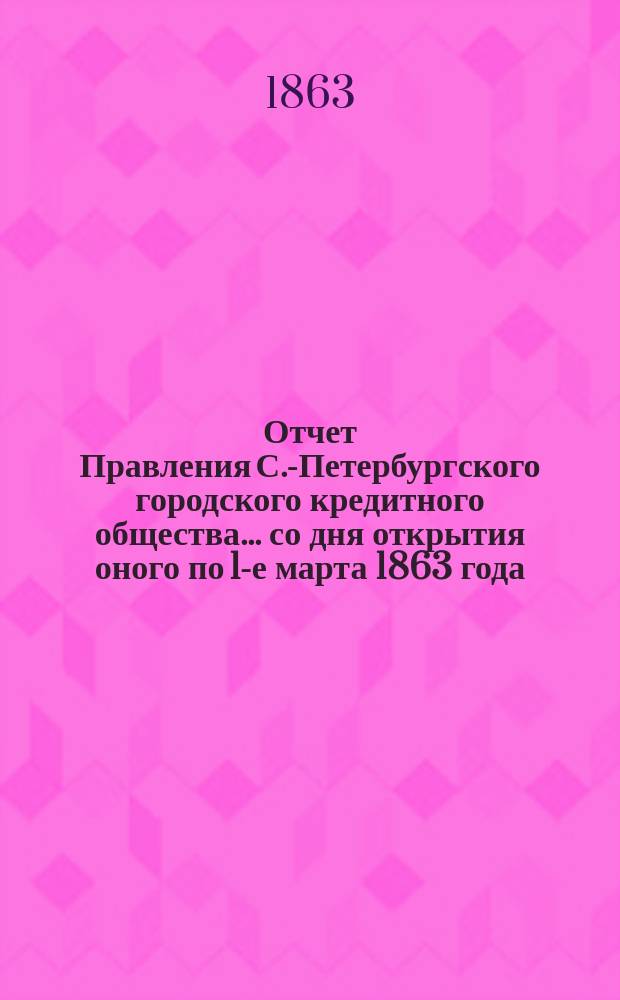 Отчет Правления С.-Петербургского городского кредитного общества... со дня открытия оного по 1-е марта 1863 года