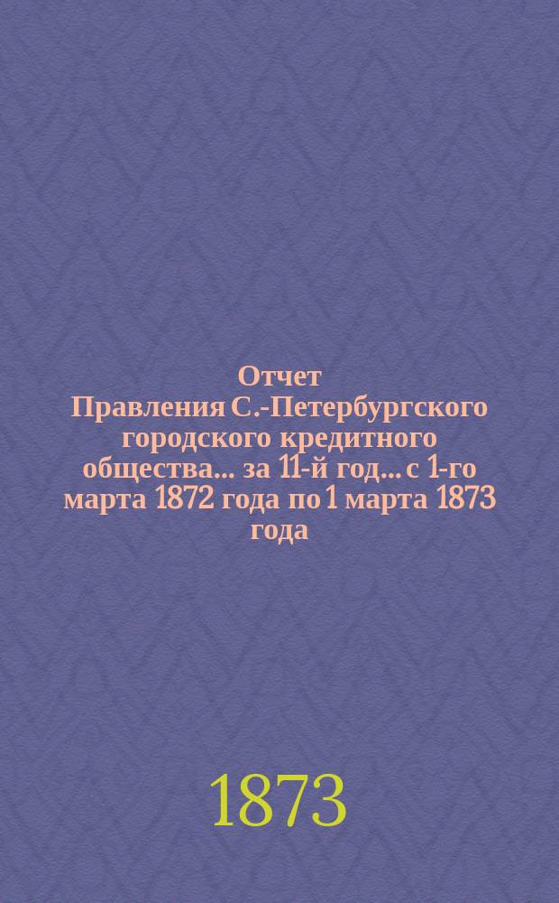 Отчет Правления С.-Петербургского городского кредитного общества... за 11-й год... с 1-го марта 1872 года по 1 марта 1873 года