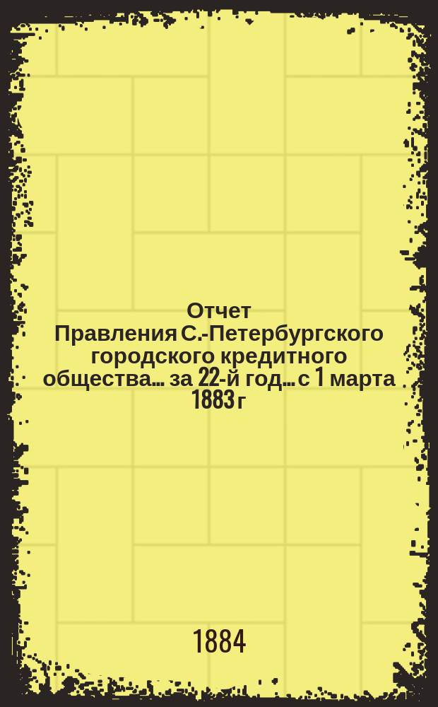 Отчет Правления С.-Петербургского городского кредитного общества... за 22-й год... с 1 марта 1883 г. по 1 марта 1884 г.