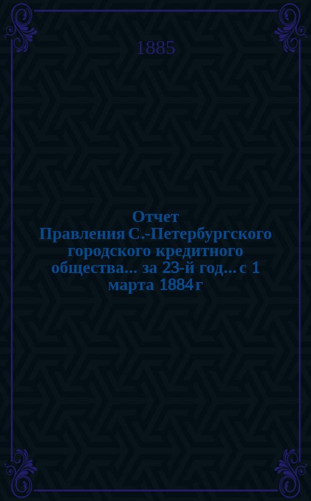 Отчет Правления С.-Петербургского городского кредитного общества... за 23-й год... с 1 марта 1884 г. по 1 марта 1885 г.