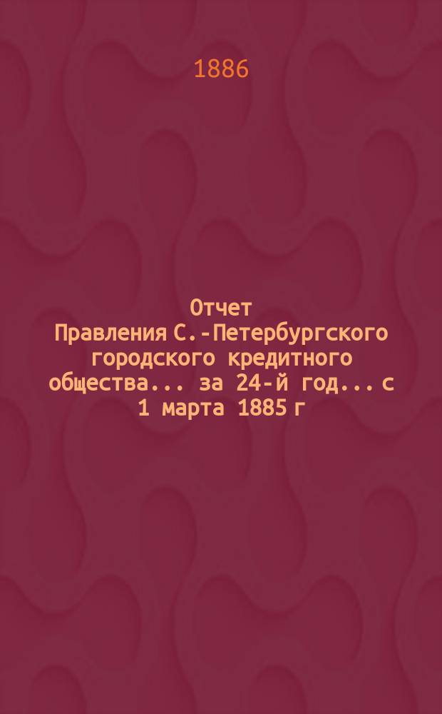 Отчет Правления С.-Петербургского городского кредитного общества... за 24-й год... с 1 марта 1885 г. по 1 марта 1886 г.