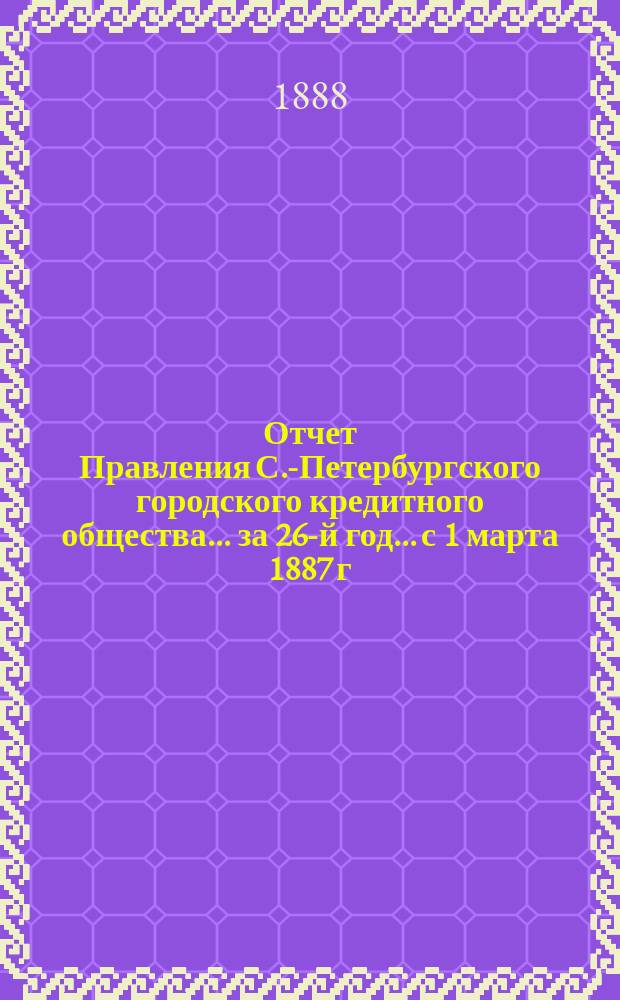 Отчет Правления С.-Петербургского городского кредитного общества... за 26-й год... с 1 марта 1887 г. по 1 марта 1888 г.