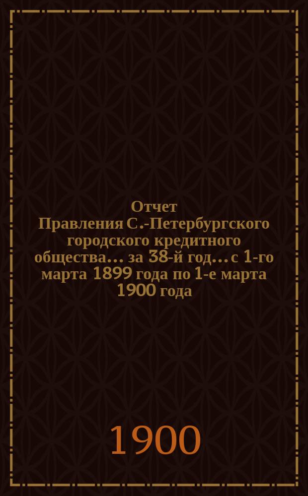 Отчет Правления С.-Петербургского городского кредитного общества... за 38-й год... с 1-го марта 1899 года по 1-е марта 1900 года