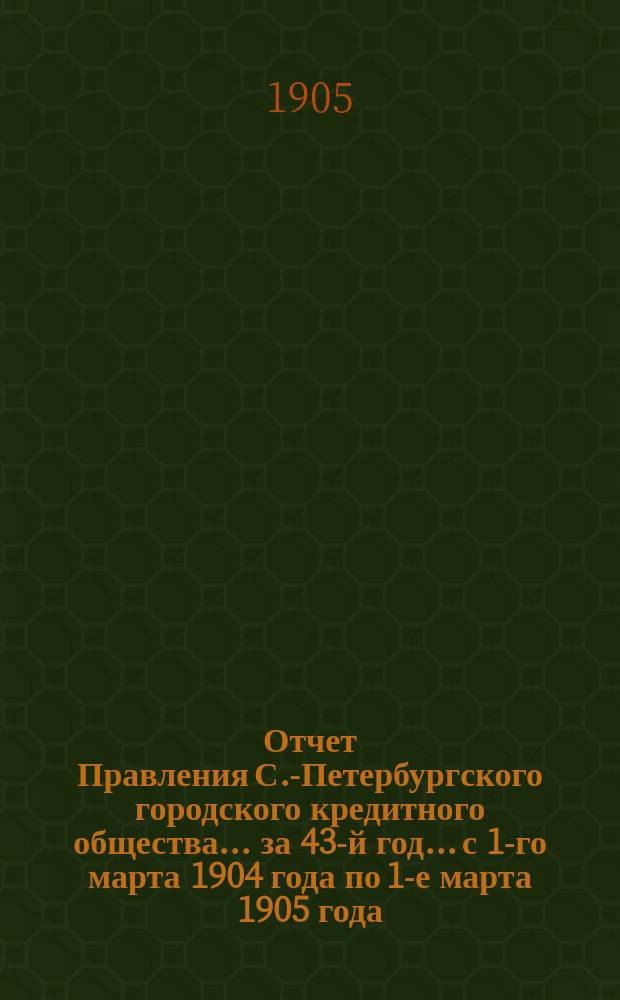 Отчет Правления С.-Петербургского городского кредитного общества... за 43-й год... с 1-го марта 1904 года по 1-е марта 1905 года
