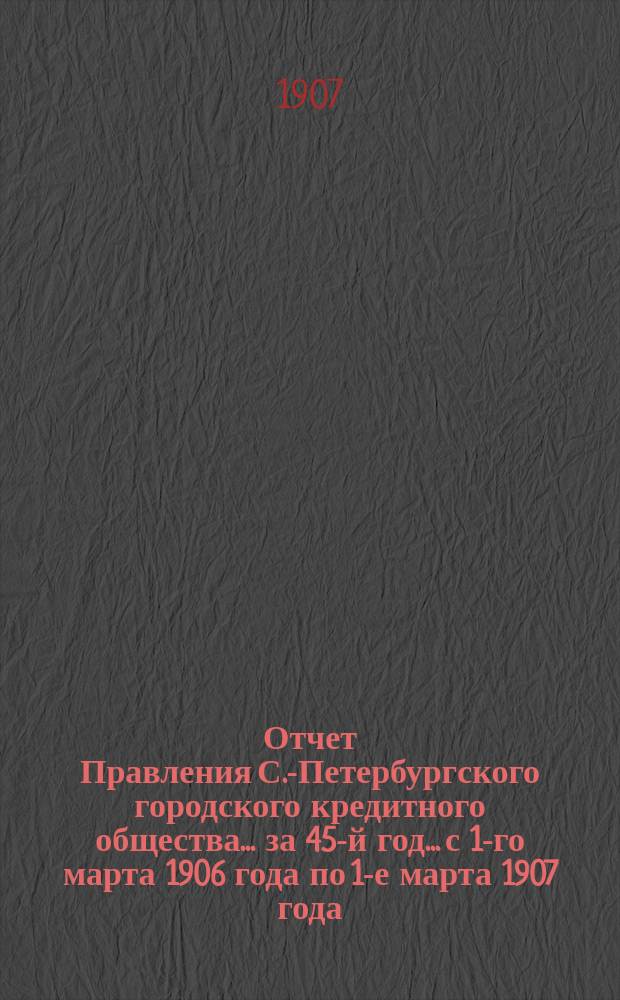 Отчет Правления С.-Петербургского городского кредитного общества... за 45-й год... с 1-го марта 1906 года по 1-е марта 1907 года