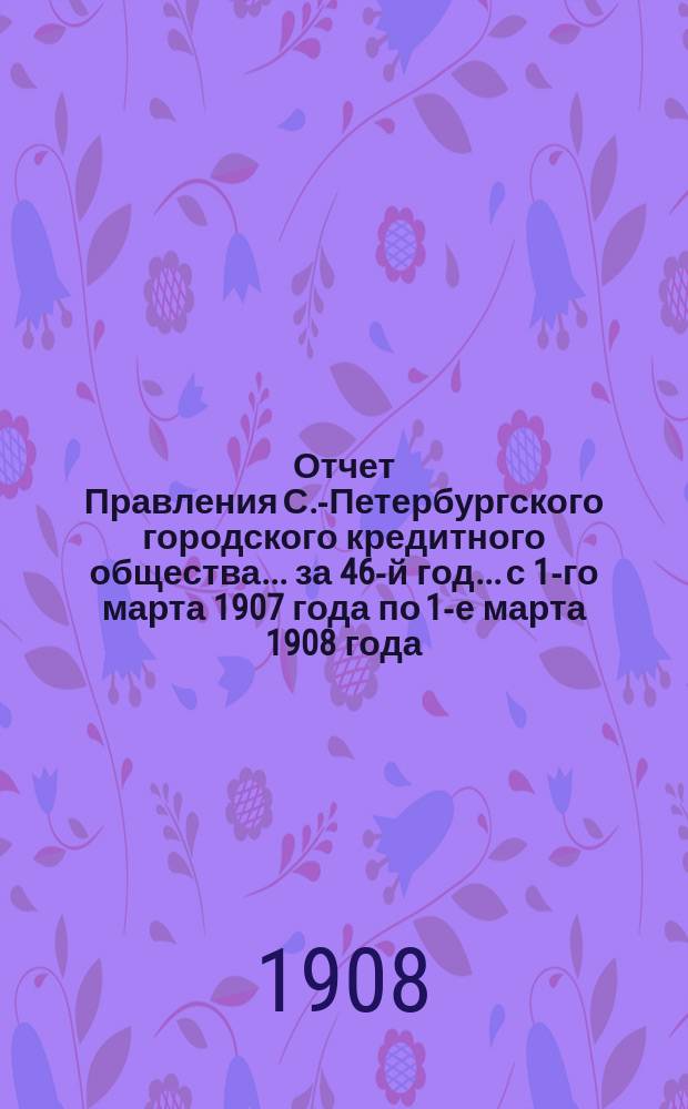 Отчет Правления С.-Петербургского городского кредитного общества... за 46-й год... с 1-го марта 1907 года по 1-е марта 1908 года