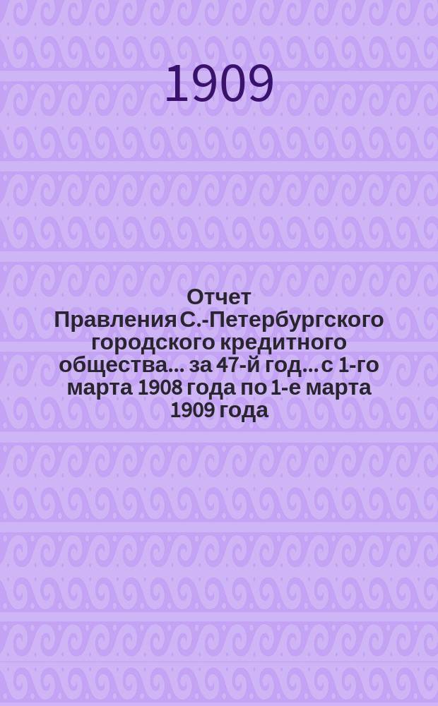 Отчет Правления С.-Петербургского городского кредитного общества... за 47-й год... с 1-го марта 1908 года по 1-е марта 1909 года