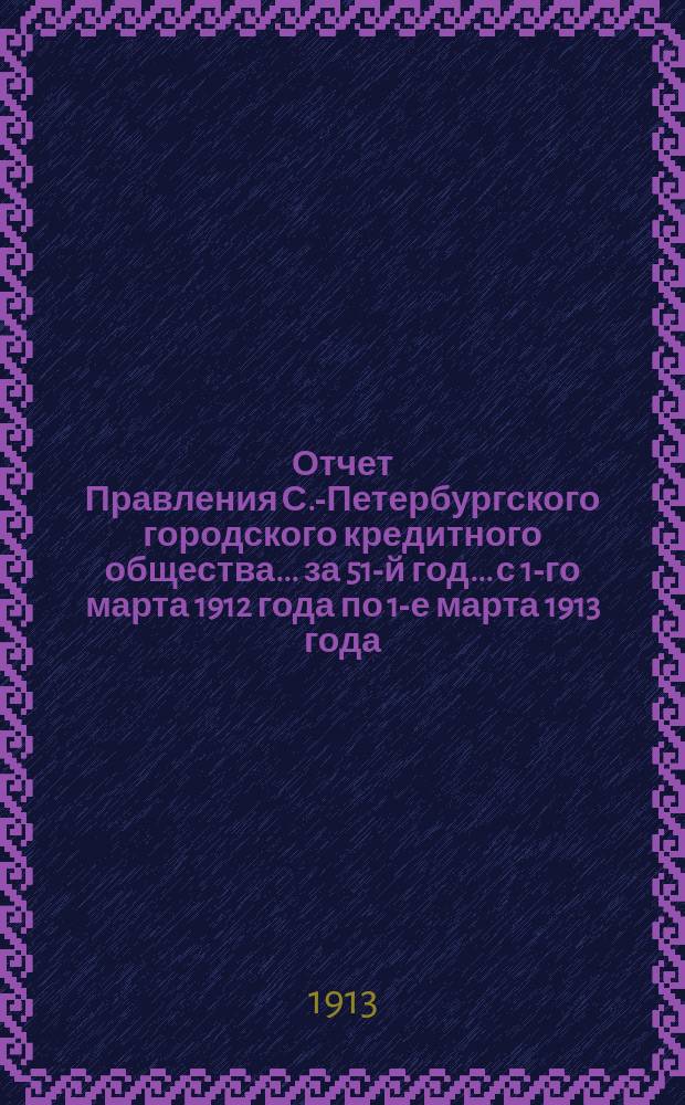 Отчет Правления С.-Петербургского городского кредитного общества... за 51-й год... с 1-го марта 1912 года по 1-е марта 1913 года