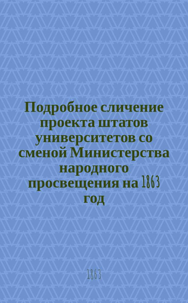 Подробное сличение проекта штатов университетов со сменой Министерства народного просвещения на 1863 год