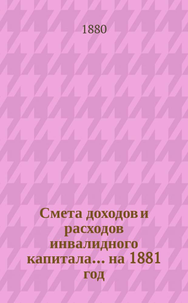 Смета доходов и расходов инвалидного капитала... ... на 1881 год