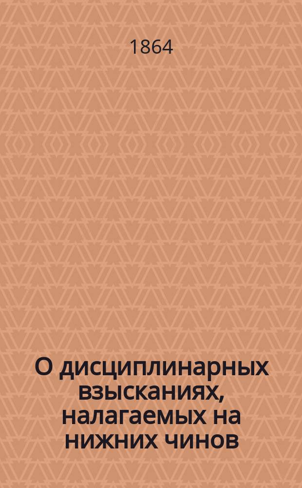 О дисциплинарных взысканиях, налагаемых на нижних чинов : С прил.: 1) Правил о жалобах. 2) Правил о нашивках. 3) Правил об увольнении от службы по приговору суда о-ва офицеров