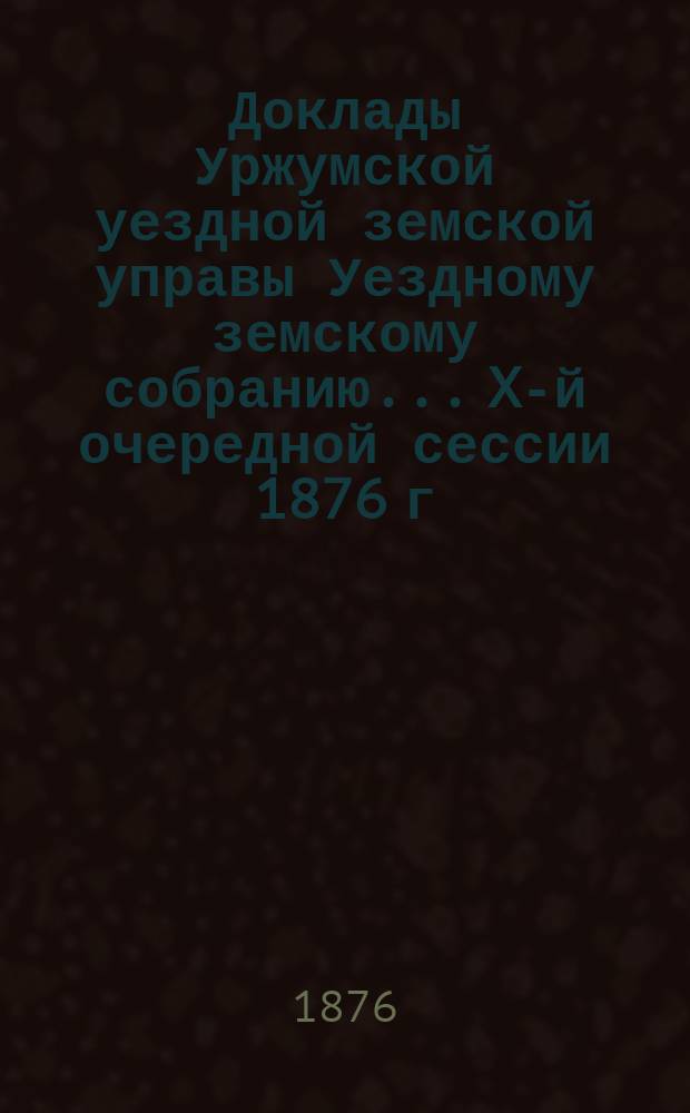 Доклады Уржумской уездной земской управы Уездному земскому собранию... X-й очередной сессии [1876 г.] : [Отдельные доклады по частным вопросам]
