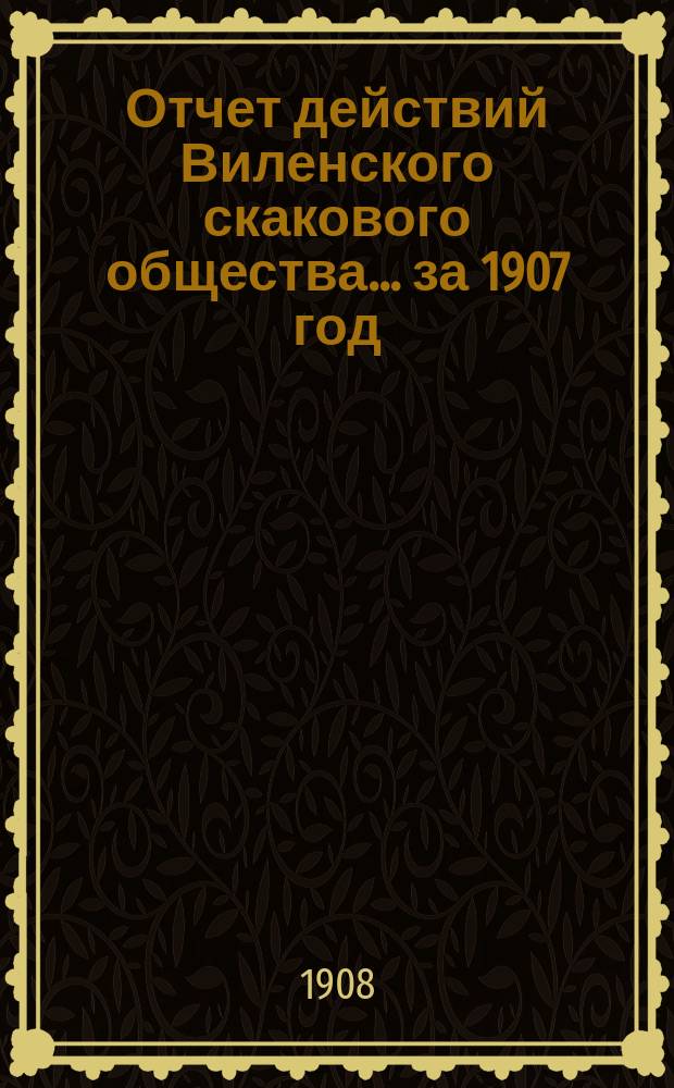 Отчет действий Виленского скакового общества... ... за 1907 год