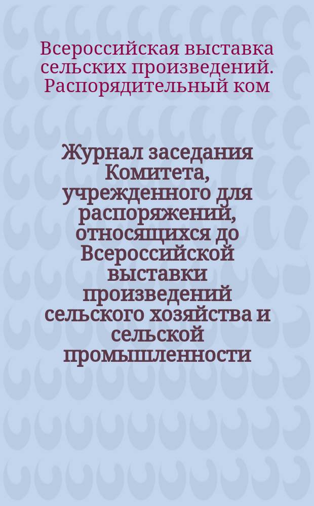 Журнал заседания Комитета, учрежденного для распоряжений, относящихся до Всероссийской выставки произведений сельского хозяйства и сельской промышленности : № 1-