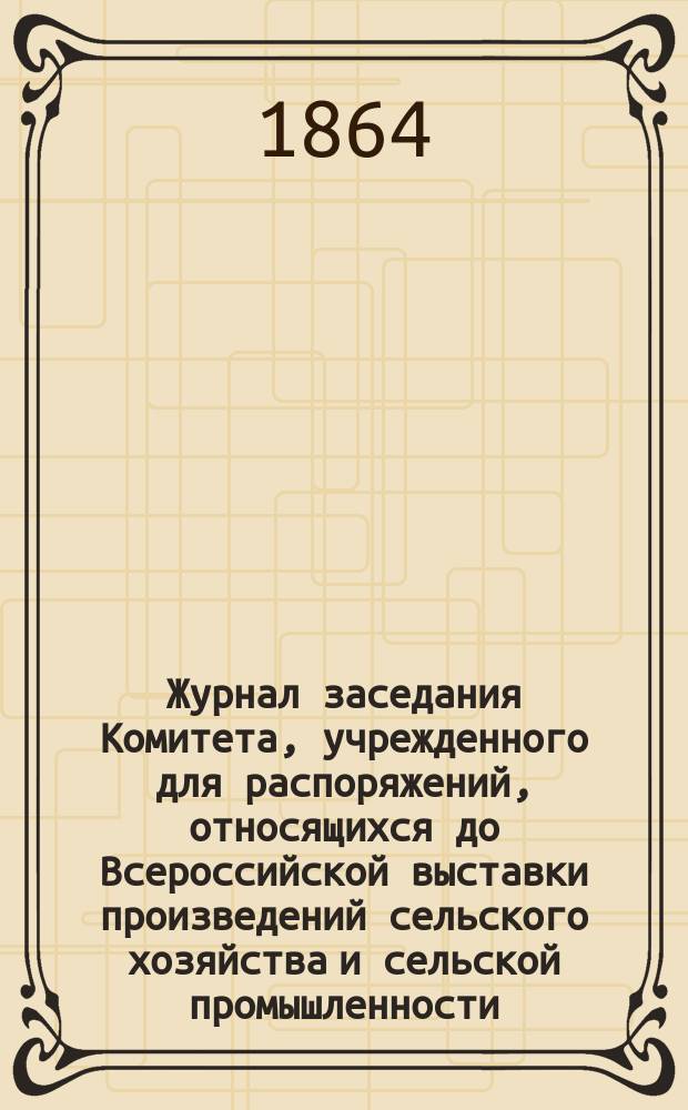 Журнал заседания Комитета, учрежденного для распоряжений, относящихся до Всероссийской выставки произведений сельского хозяйства и сельской промышленности : № 1-. № 1 : Марта 7 дня 1864 г.