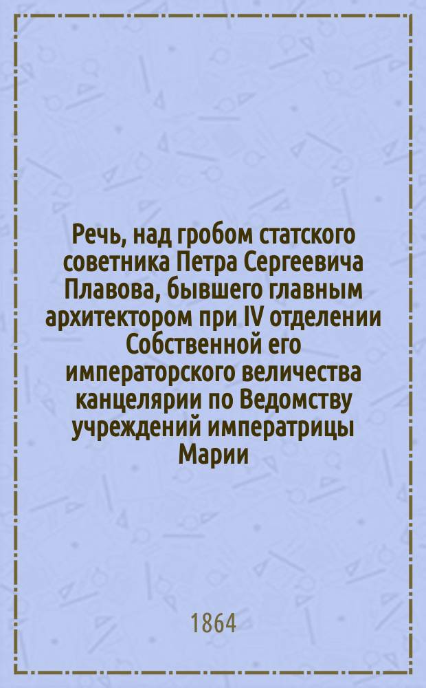 Речь, над гробом статского советника Петра Сергеевича Плавова, бывшего главным архитектором при IV отделении Собственной его императорского величества канцелярии по Ведомству учреждений императрицы Марии : Сказана при отпевании тела его в Церкви благовещения пресв. богородицы в Александронев. лавре 3 авг. 1864 г