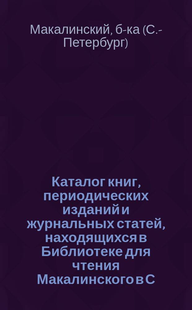 Каталог книг, периодических изданий и журнальных статей, находящихся в Библиотеке для чтения Макалинского в С.-Петербурге...