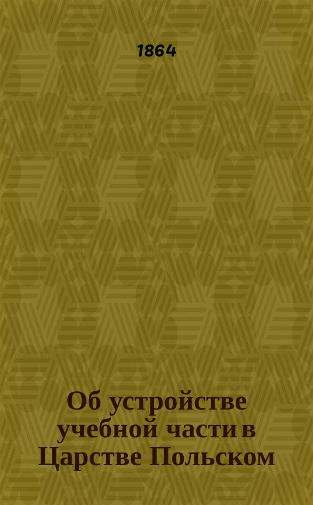 Об устройстве учебной части в Царстве Польском : [С прил. копии докл. зап.]. А-Е. Е. Копия... : Копия со всеподданнейшей докладной записки статс-секретаря Милютина от 22 мая 1864 года, с представлением проектов по учебной части в Царстве Польском