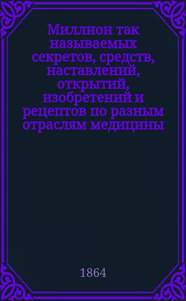 Миллион так называемых секретов, средств, наставлений, открытий, изобретений и рецептов по разным отраслям медицины, хозяйства, домоводства, промышленности и проч. : Настол. справ. сб...