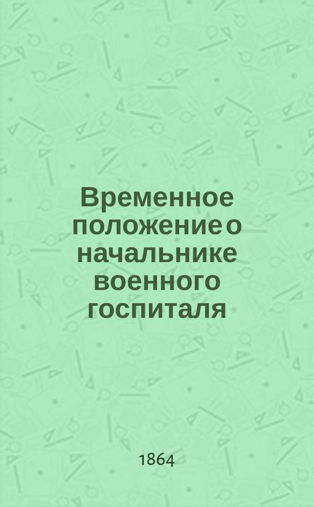 Временное положение о начальнике военного госпиталя : Утв. воен. министром 6 авг. 1864 г.