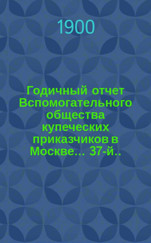 ... Годичный отчет Вспомогательного общества купеческих приказчиков в Москве... 37-й... за 1899 год