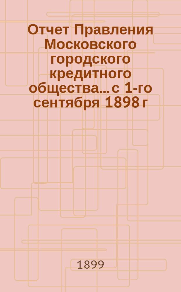 Отчет Правления Московского городского кредитного общества... с 1-го сентября 1898 г. по 1-е сентября 1899 г. : с 1-го сентября 1898 г. по 1-е сентября 1899 г. ; [Отчет Наблюдательного комитета...]