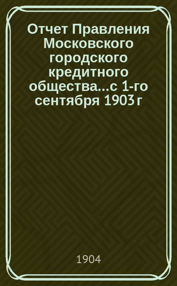 Отчет Правления Московского городского кредитного общества... с 1-го сентября 1903 г. по 1-е сентября 1904 г. : [Цифровой отчет с приложениями]