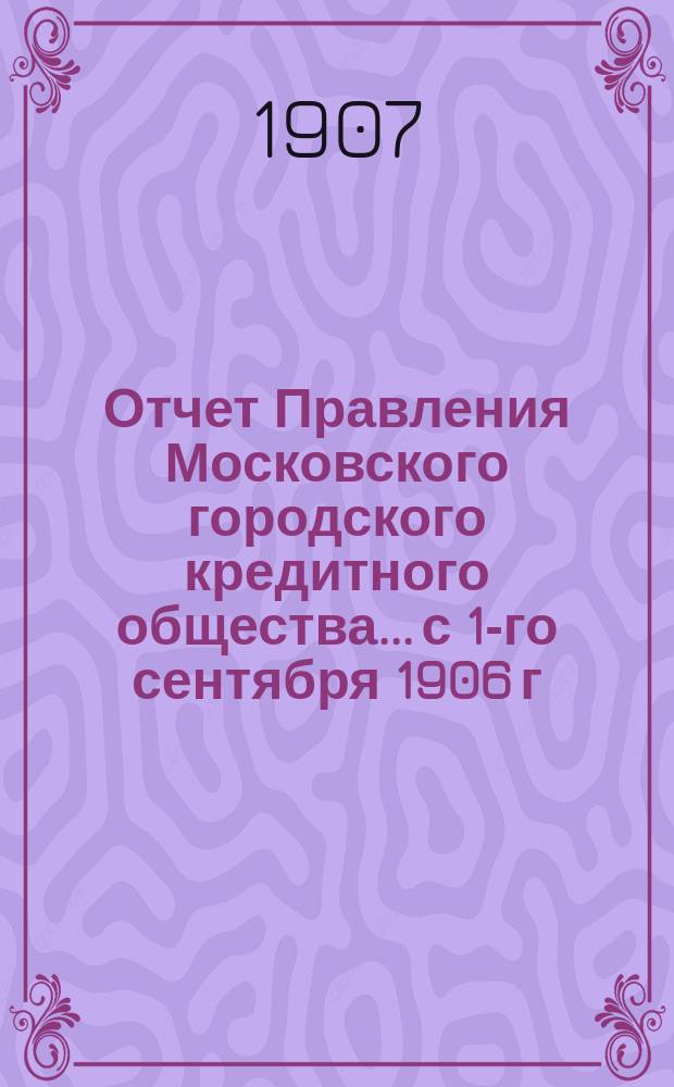 Отчет Правления Московского городского кредитного общества... с 1-го сентября 1906 г. по 1-е сентября 1907 г.