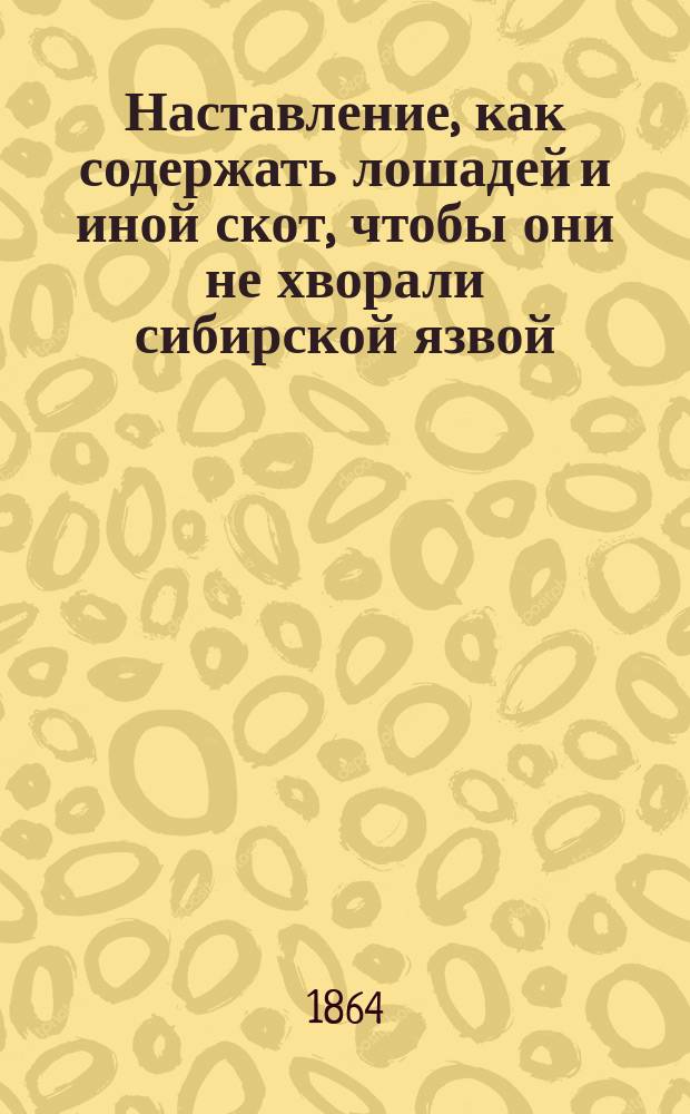 Наставление, как содержать лошадей и иной скот, чтобы они не хворали сибирской язвой, как узнавать эту болезнь, и как нужно поступать, чтобы ею не заражались люди, лошади, рогатый скот и другие животные