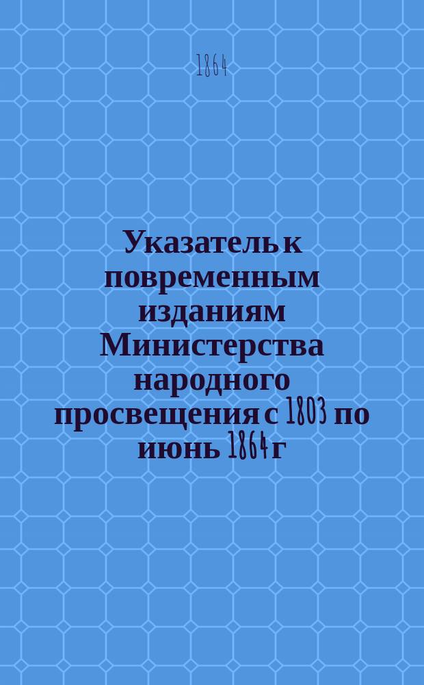 Указатель к повременным изданиям Министерства народного просвещения с 1803 по июнь 1864 г. : I-