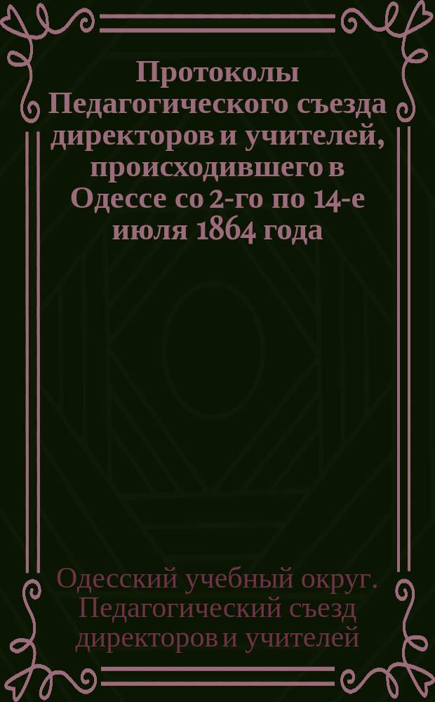Протоколы Педагогического съезда директоров и учителей, происходившего в Одессе со 2-го по 14-е июля 1864 года : С прил.