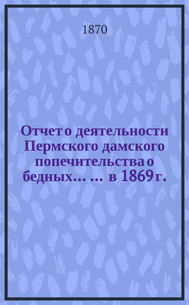 Отчет о деятельности Пермского дамского попечительства о бедных ... ... в 1869 г.