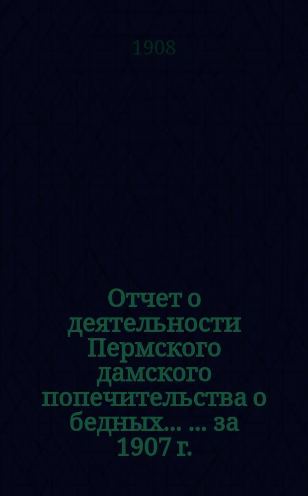 Отчет о деятельности Пермского дамского попечительства о бедных ... ... за 1907 г.