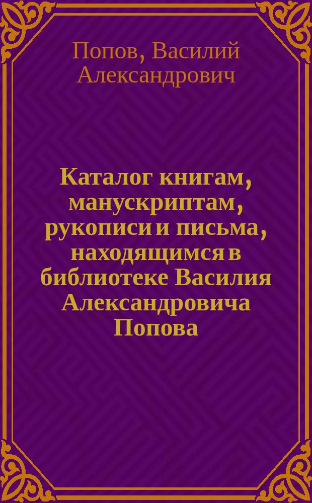 Каталог книгам, манускриптам, рукописи и письма, [находящимся в библиотеке Василия Александровича Попова]