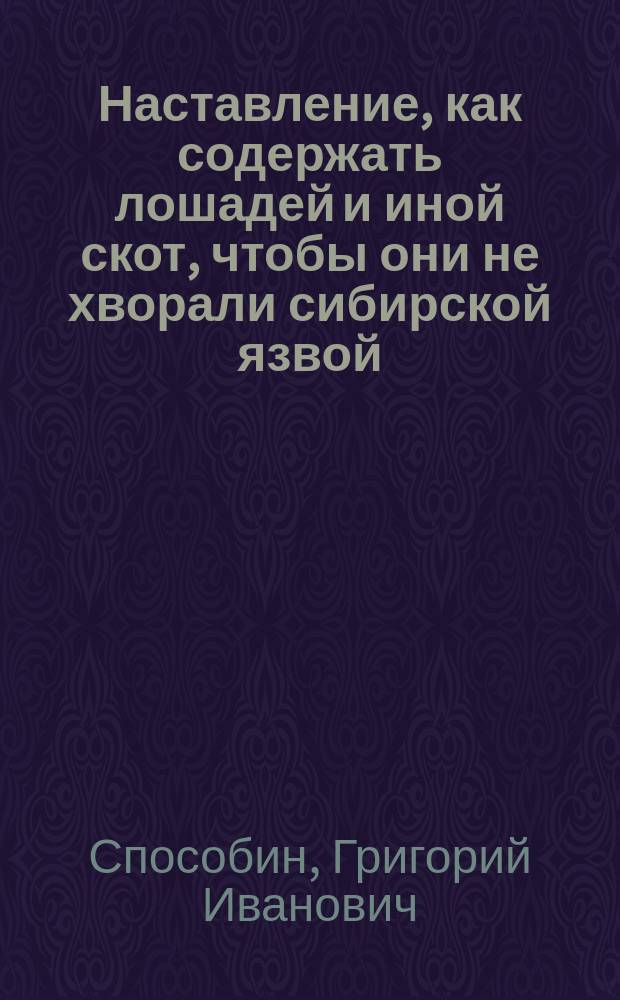 Наставление, как содержать лошадей и иной скот, чтобы они не хворали сибирской язвой; как узнавать эту болезнь, и как нужно поступать, чтобы ею не заражались люди, лошади, рогатый скот и другие животные