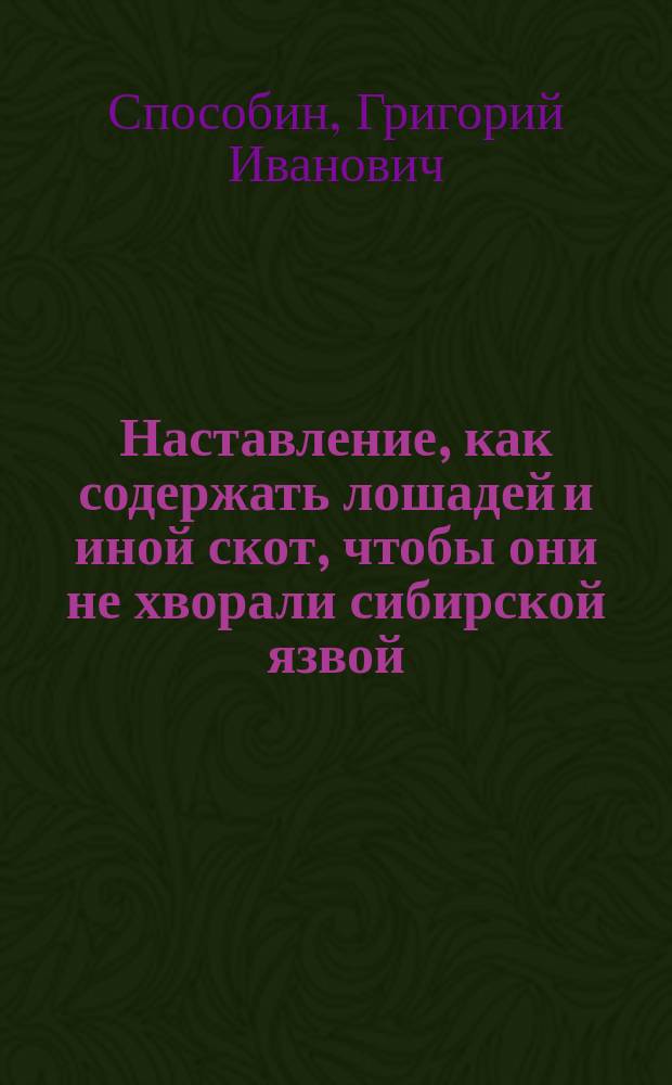 Наставление, как содержать лошадей и иной скот, чтобы они не хворали сибирской язвой; как узнавать эту болезнь, и как нужно поступать, чтобы ею не заражались люди, лошади, рогатый скот и другие животные