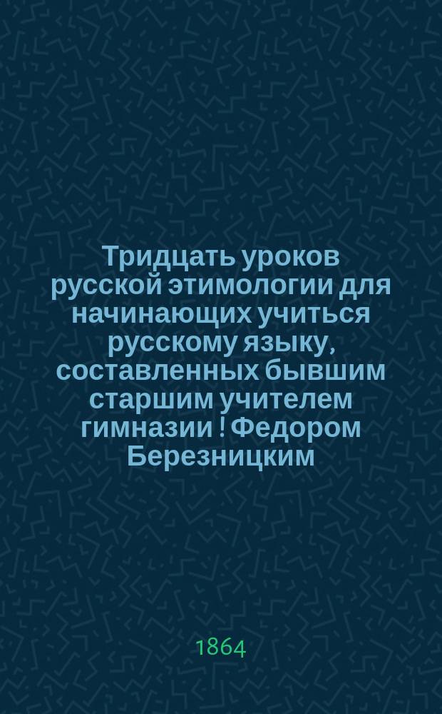 Тридцать уроков русской этимологии для начинающих учиться русскому языку, составленных бывшим старшим учителем гимназии [!] Федором Березницким