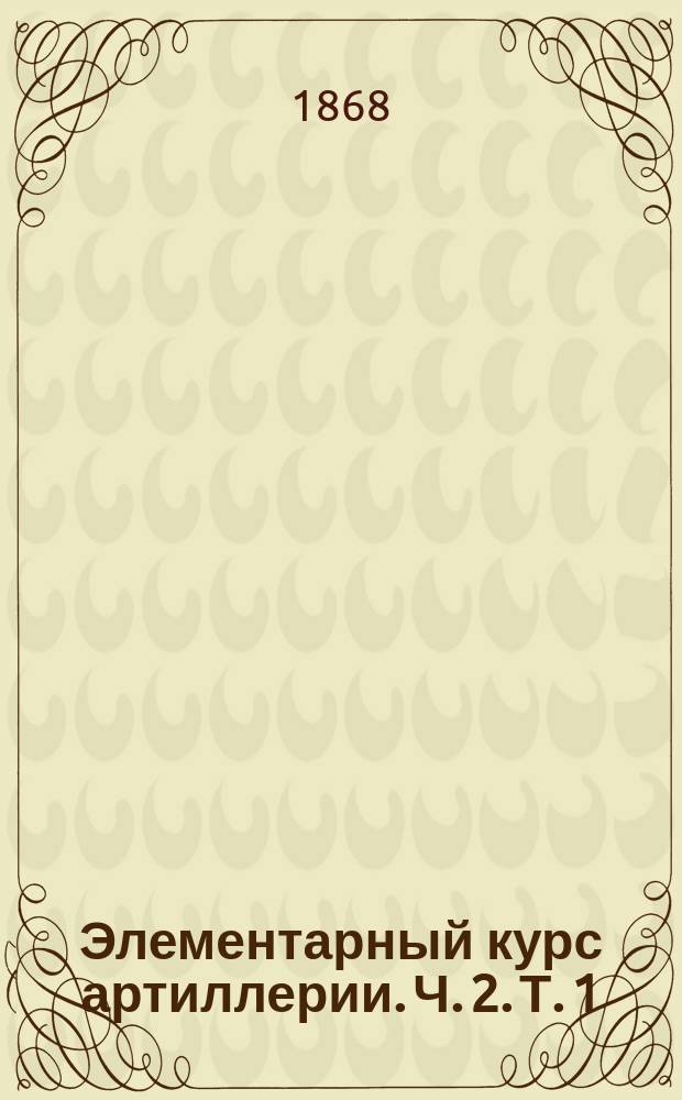 Элементарный курс артиллерии. Ч. 2. Т. 1