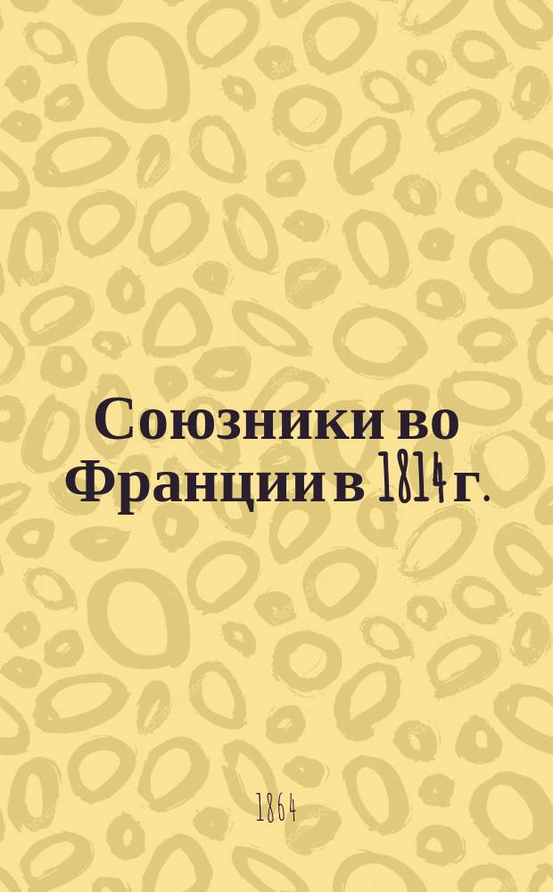 Союзники во Франции в 1814 г. : Воен.-ист. очерк из рус. и нерус. нравов наполеон. времени