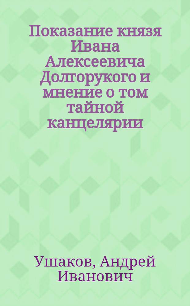 Показание князя Ивана Алексеевича Долгорукого и мнение о том тайной канцелярии