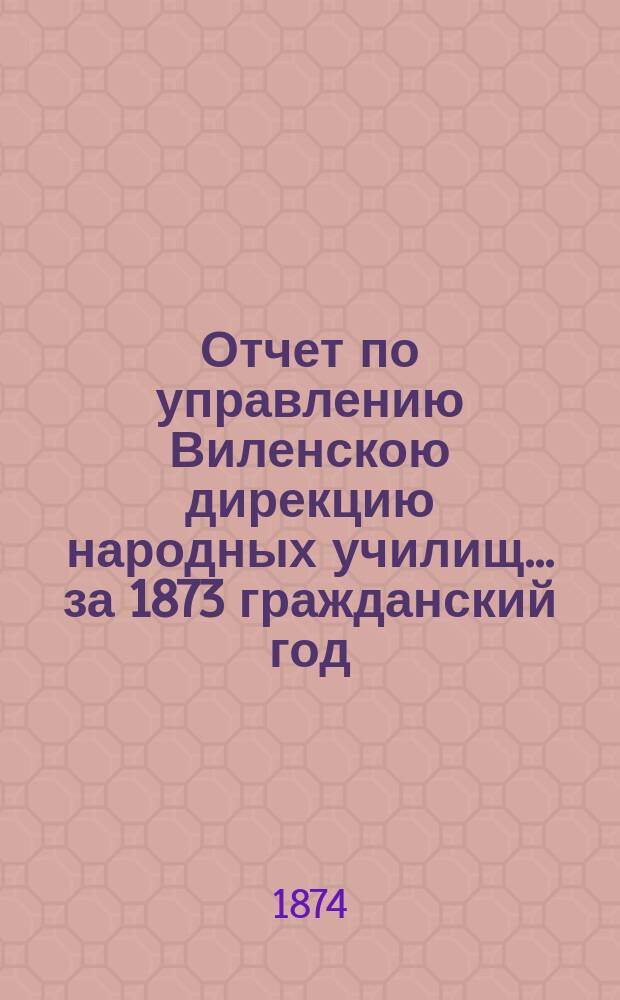 Отчет по управлению Виленскою дирекцию народных училищ... ... за 1873 гражданский год