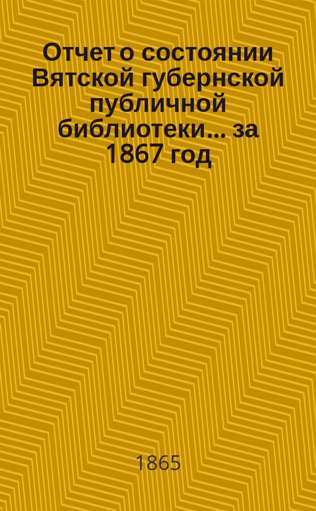 Отчет о состоянии Вятской губернской публичной библиотеки... за 1867 год