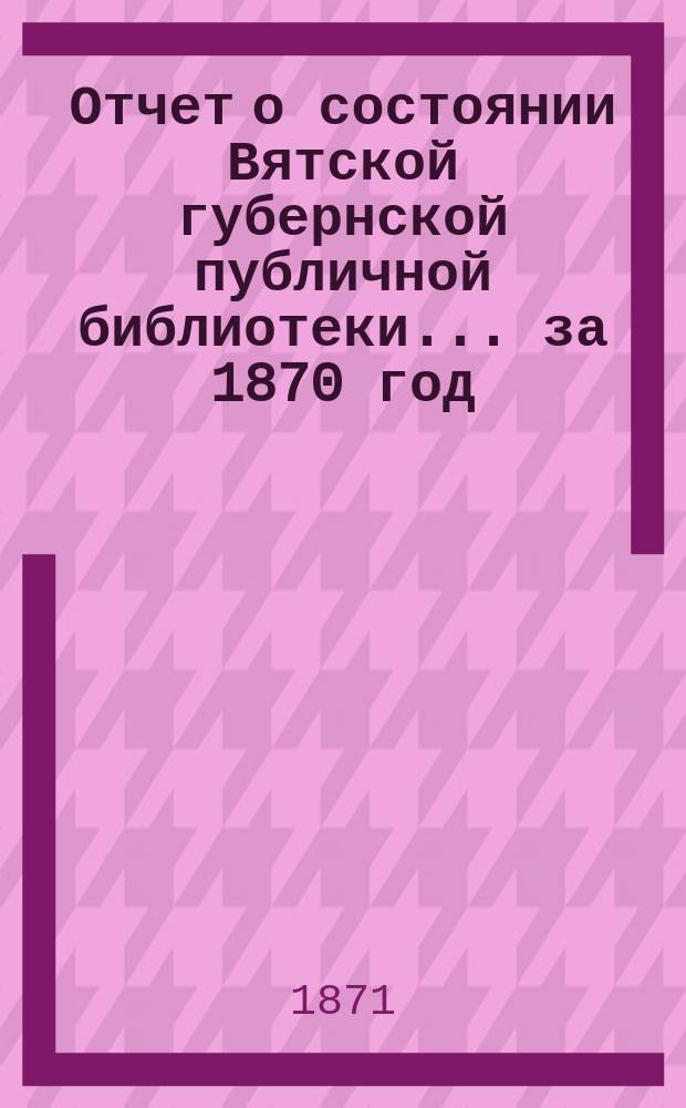 Отчет о состоянии Вятской губернской публичной библиотеки... за 1870 год
