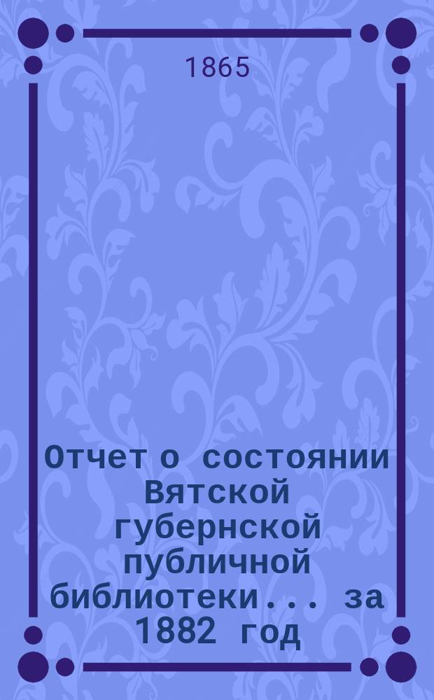 Отчет о состоянии Вятской губернской публичной библиотеки... за 1882 год