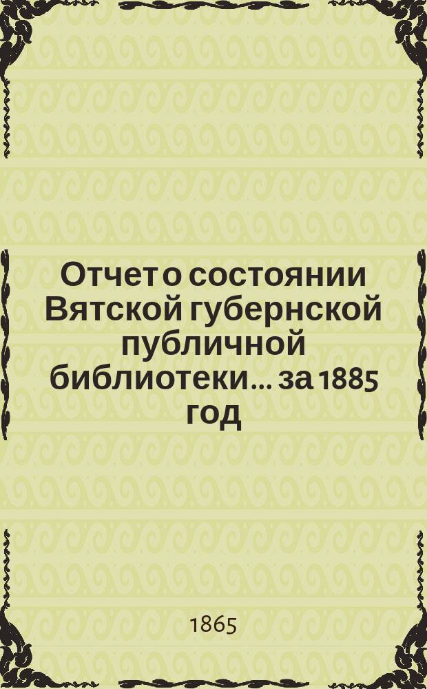 Отчет о состоянии Вятской губернской публичной библиотеки... за 1885 год