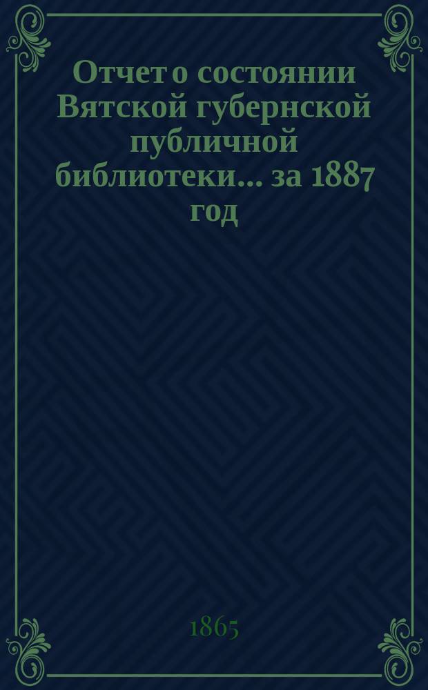 Отчет о состоянии Вятской губернской публичной библиотеки... за 1887 год
