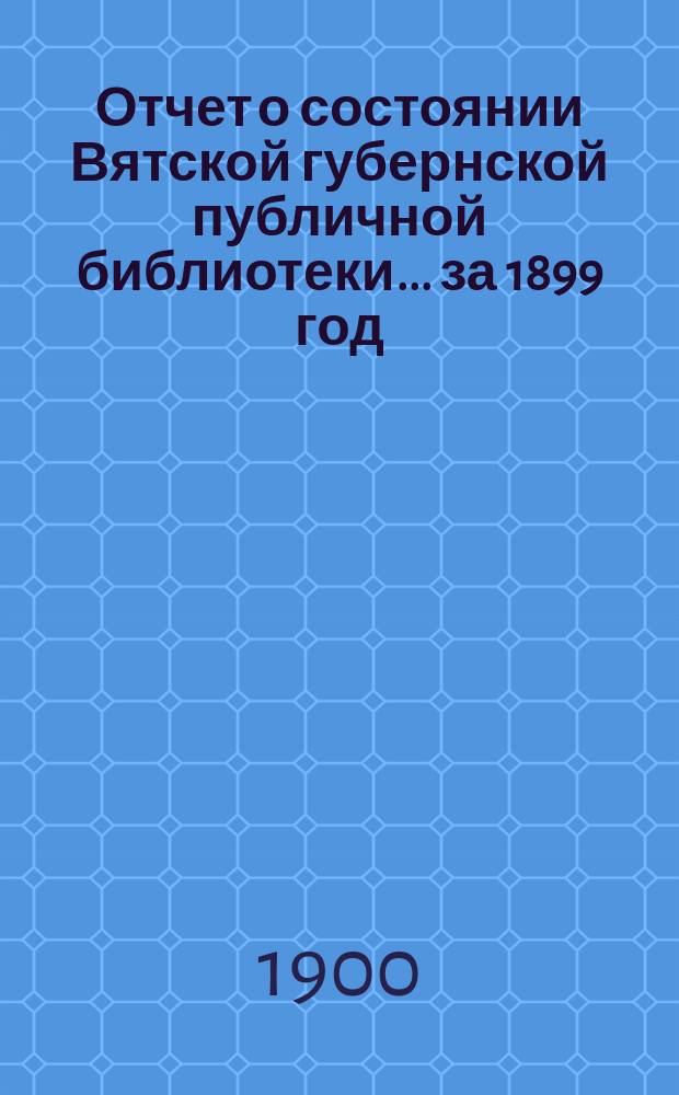 Отчет о состоянии Вятской губернской публичной библиотеки... за 1899 год