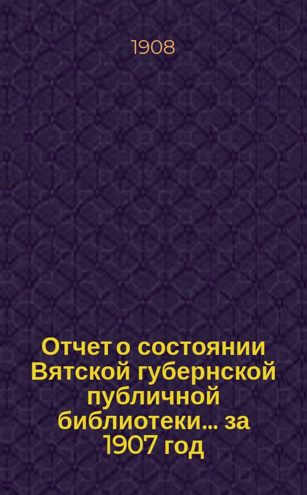 Отчет о состоянии Вятской губернской публичной библиотеки... за 1907 год