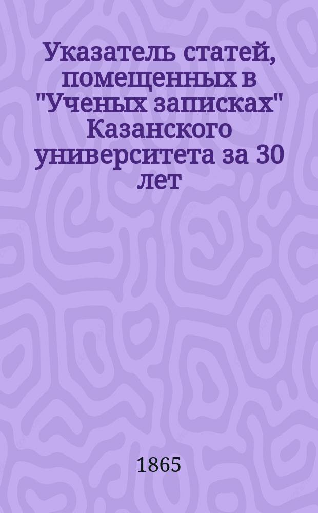 Указатель статей, помещенных в "Ученых записках" Казанского университета за 30 лет : (1834-1863)