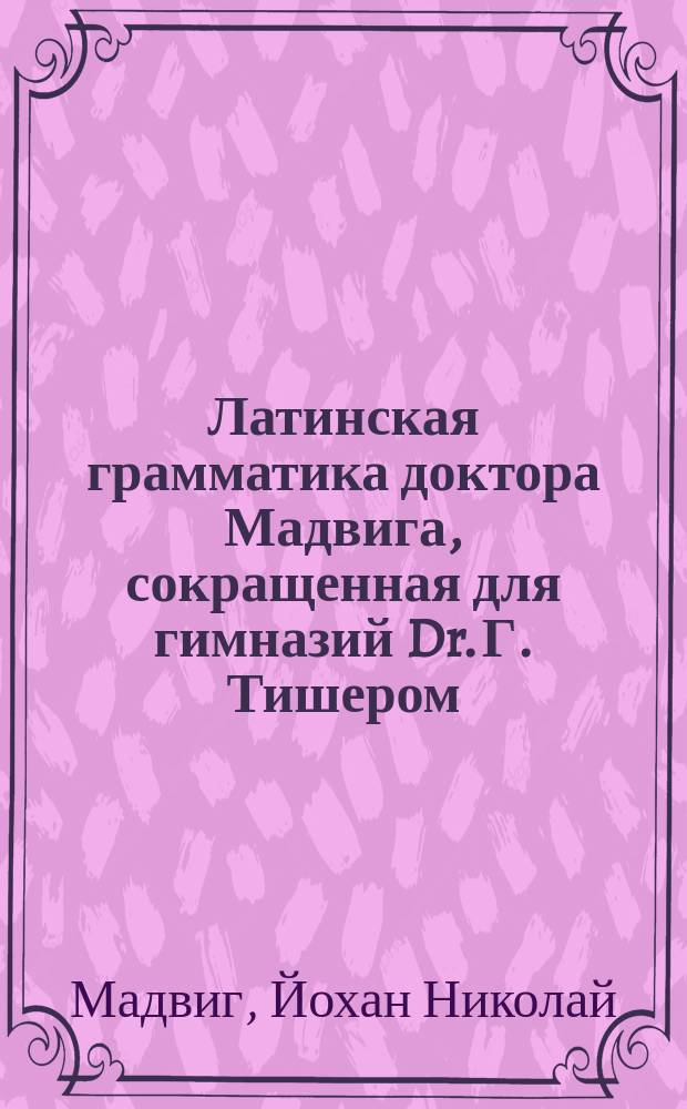 Латинская грамматика доктора Мадвига, сокращенная для гимназий Dr. Г. Тишером : Пер. с нем